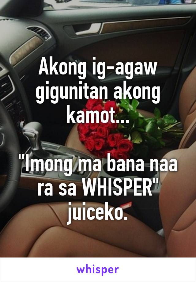 Akong ig-agaw gigunitan akong kamot...

"Imong ma bana naa ra sa WHISPER" juiceko.