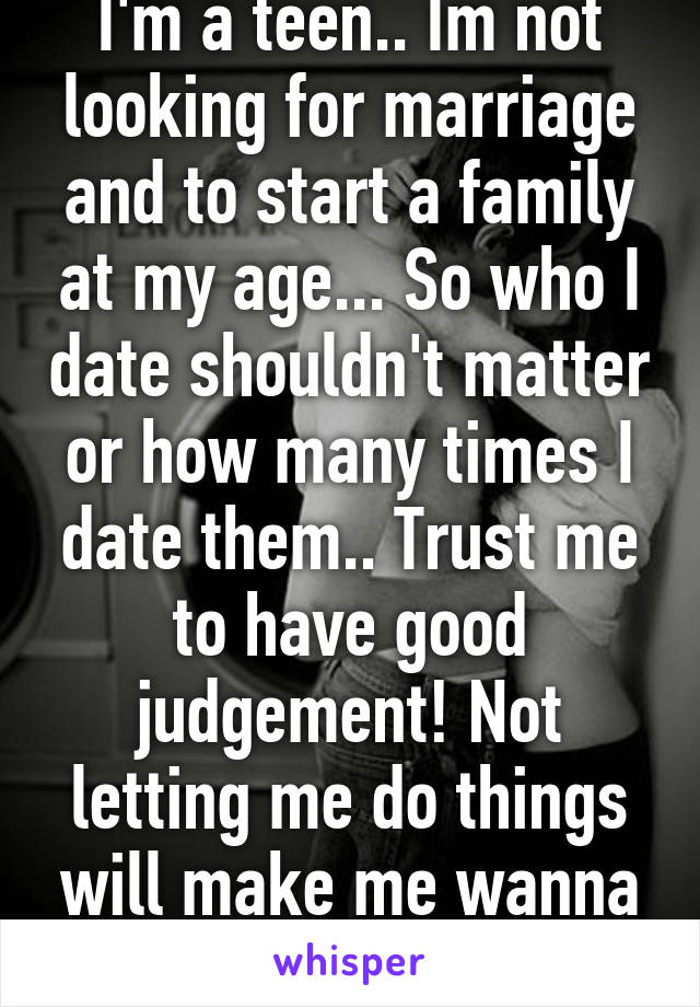 I'm a teen.. Im not looking for marriage and to start a family at my age... So who I date shouldn't matter or how many times I date them.. Trust me to have good judgement! Not letting me do things will make me wanna do them more... 