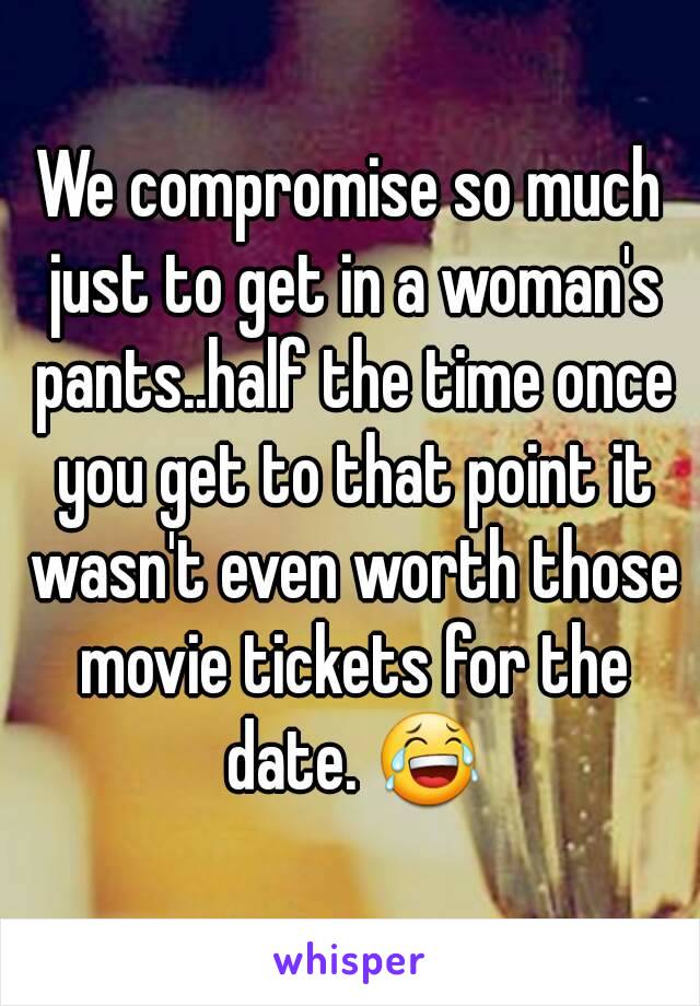 We compromise so much just to get in a woman's pants..half the time once you get to that point it wasn't even worth those movie tickets for the date. 😂