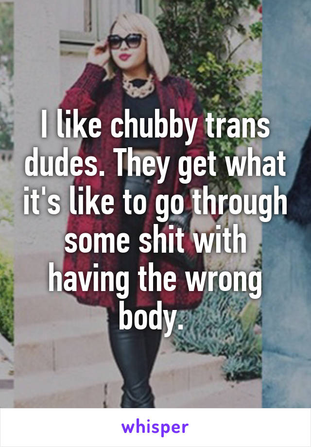 I like chubby trans dudes. They get what it's like to go through some shit with having the wrong body. 