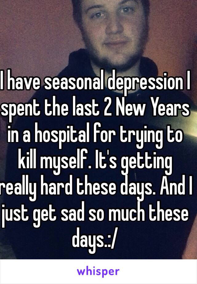 I have seasonal depression I spent the last 2 New Years in a hospital for trying to kill myself. It's getting really hard these days. And I just get sad so much these days.:/