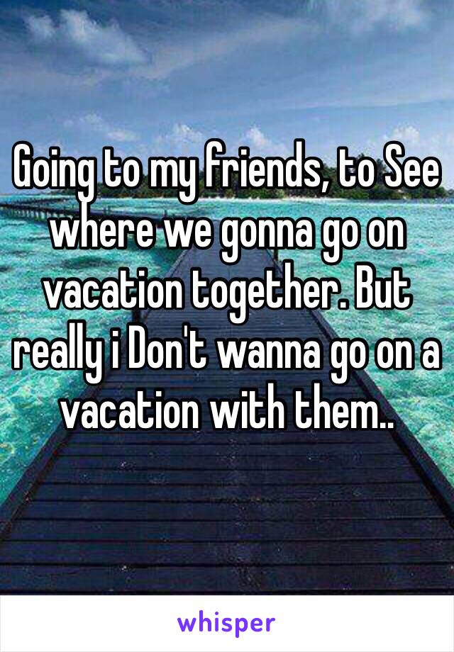 Going to my friends, to See where we gonna go on vacation together. But really i Don't wanna go on a vacation with them.. 
