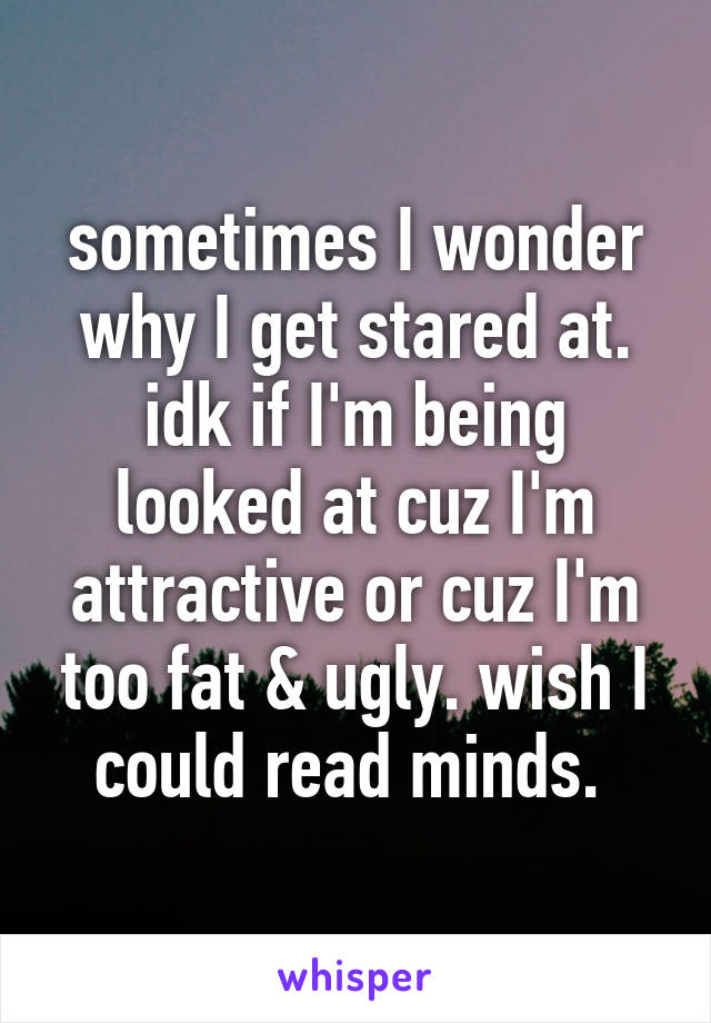 sometimes I wonder why I get stared at. idk if I'm being looked at cuz I'm attractive or cuz I'm too fat & ugly. wish I could read minds. 