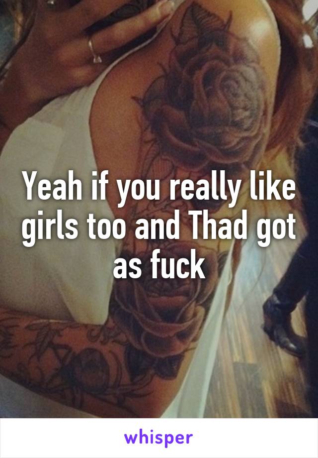 Yeah if you really like girls too and Thad got as fuck