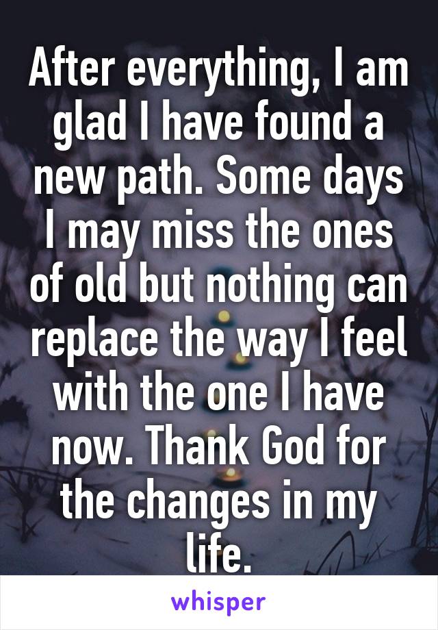 After everything, I am glad I have found a new path. Some days I may miss the ones of old but nothing can replace the way I feel with the one I have now. Thank God for the changes in my life.