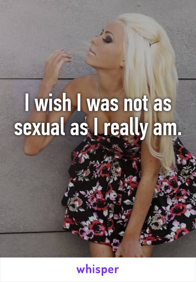 I wish I was not as sexual as I really am. 
