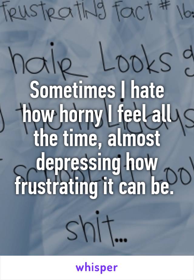 Sometimes I hate how horny I feel all the time, almost depressing how frustrating it can be. 