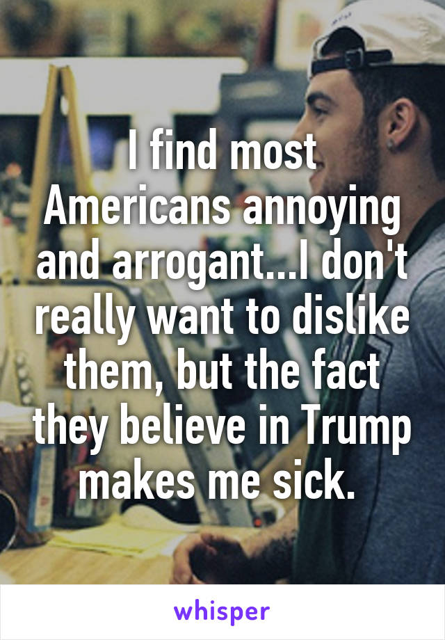 I find most Americans annoying and arrogant...I don't really want to dislike them, but the fact they believe in Trump makes me sick. 