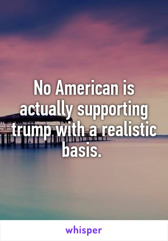 No American is actually supporting trump with a realistic basis. 