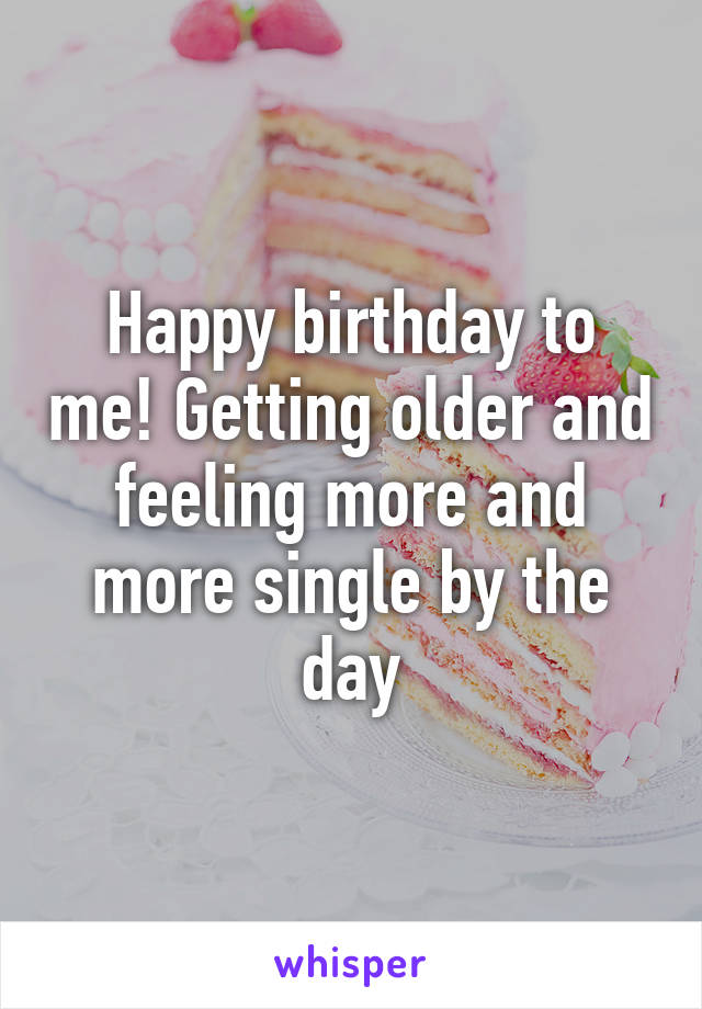 Happy birthday to me! Getting older and feeling more and more single by the day