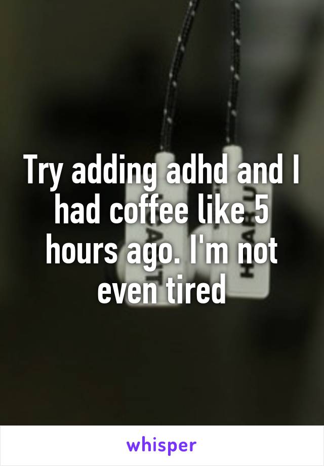 Try adding adhd and I had coffee like 5 hours ago. I'm not even tired