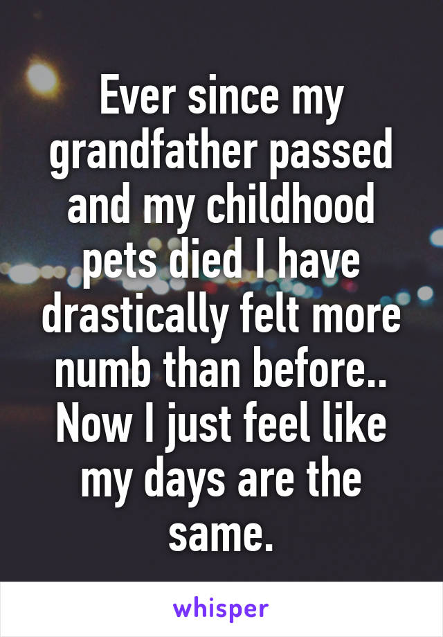 Ever since my grandfather passed and my childhood pets died I have drastically felt more numb than before.. Now I just feel like my days are the same.