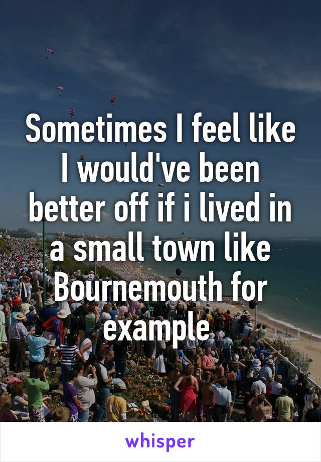 Sometimes I feel like I would've been better off if i lived in a small town like Bournemouth for example 