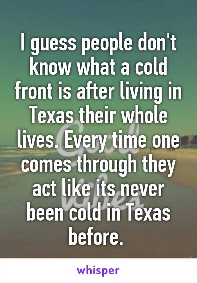 I guess people don't know what a cold front is after living in Texas their whole lives. Every time one comes through they act like its never been cold in Texas before. 