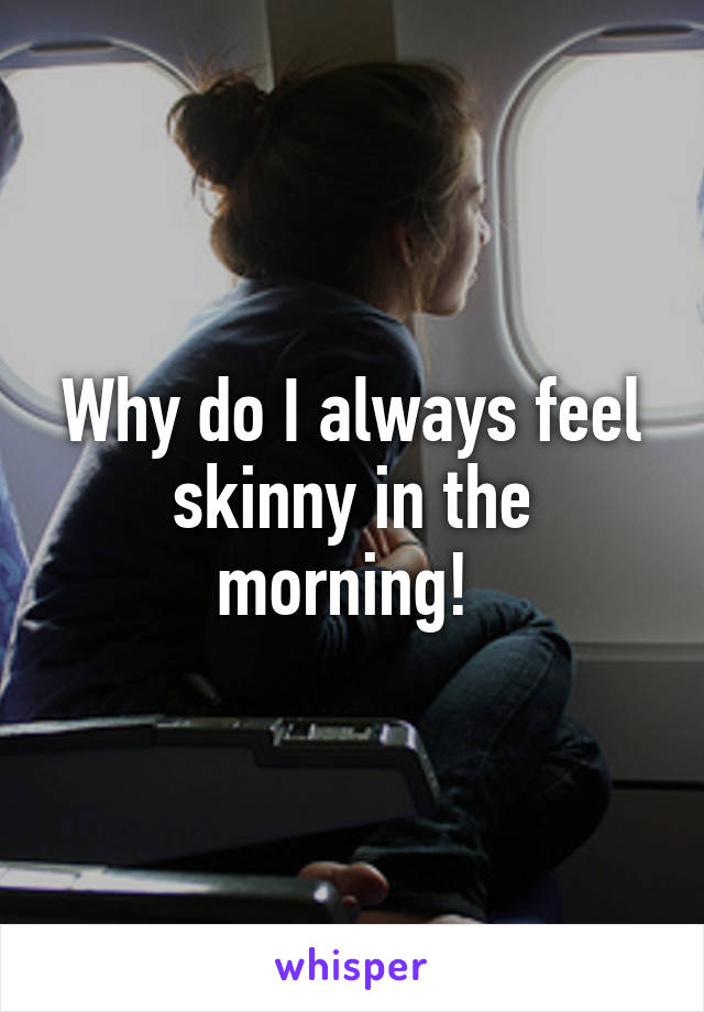 Why do I always feel skinny in the morning! 