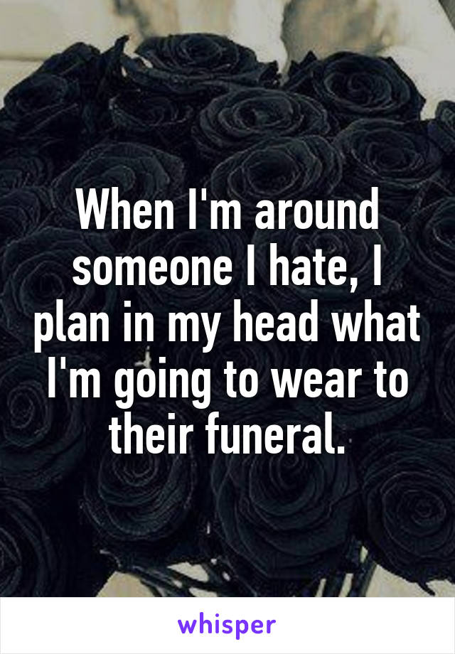 When I'm around someone I hate, I plan in my head what I'm going to wear to their funeral.