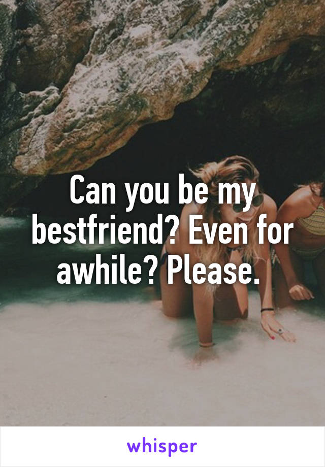 Can you be my bestfriend? Even for awhile? Please. 