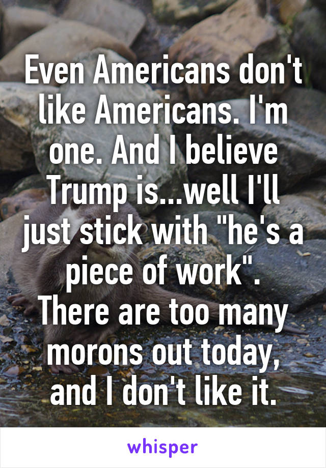 Even Americans don't like Americans. I'm one. And I believe Trump is...well I'll just stick with "he's a piece of work".
There are too many morons out today, and I don't like it.