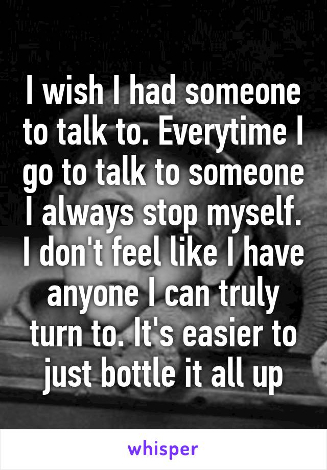 I wish I had someone to talk to. Everytime I go to talk to someone I always stop myself. I don't feel like I have anyone I can truly turn to. It's easier to just bottle it all up