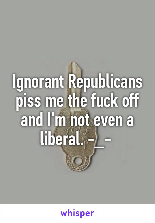 Ignorant Republicans piss me the fuck off and I'm not even a liberal. -_- 