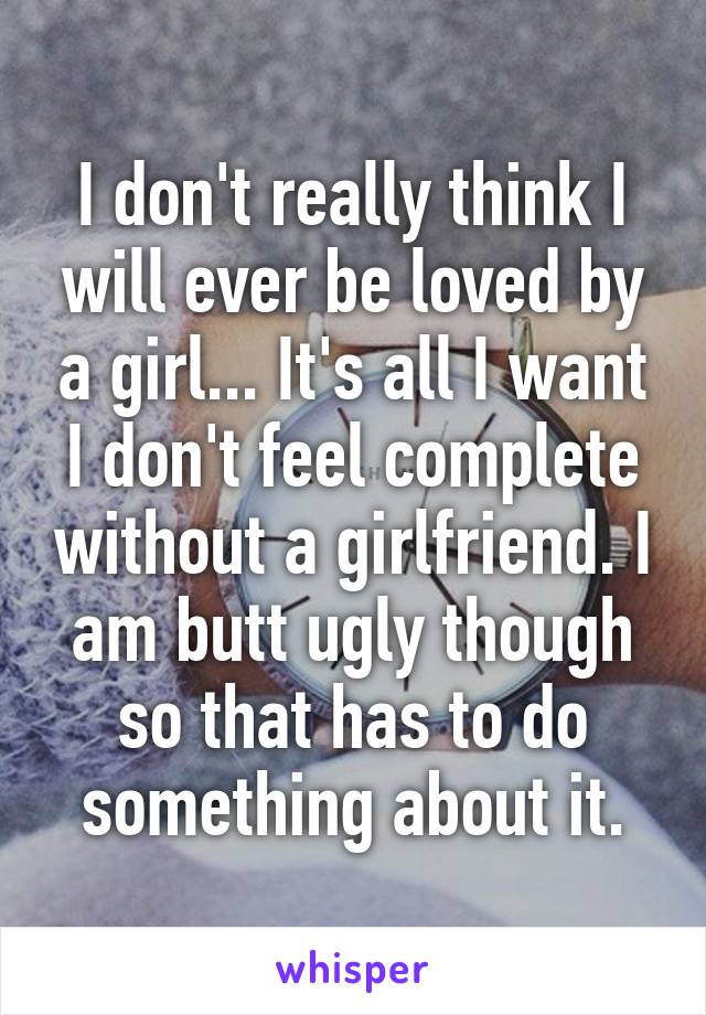 I don't really think I will ever be loved by a girl... It's all I want I don't feel complete without a girlfriend. I am butt ugly though so that has to do something about it.