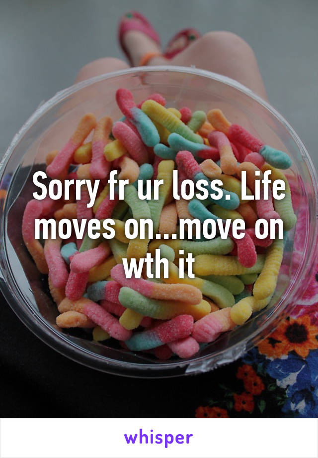 Sorry fr ur loss. Life moves on...move on wth it