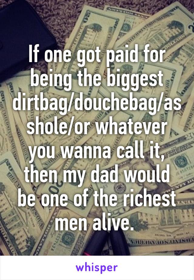 If one got paid for being the biggest dirtbag/douchebag/asshole/or whatever you wanna call it, then my dad would be one of the richest men alive. 