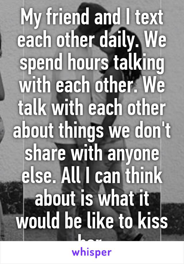 My friend and I text each other daily. We spend hours talking with each other. We talk with each other about things we don't share with anyone else. All I can think about is what it would be like to kiss her.