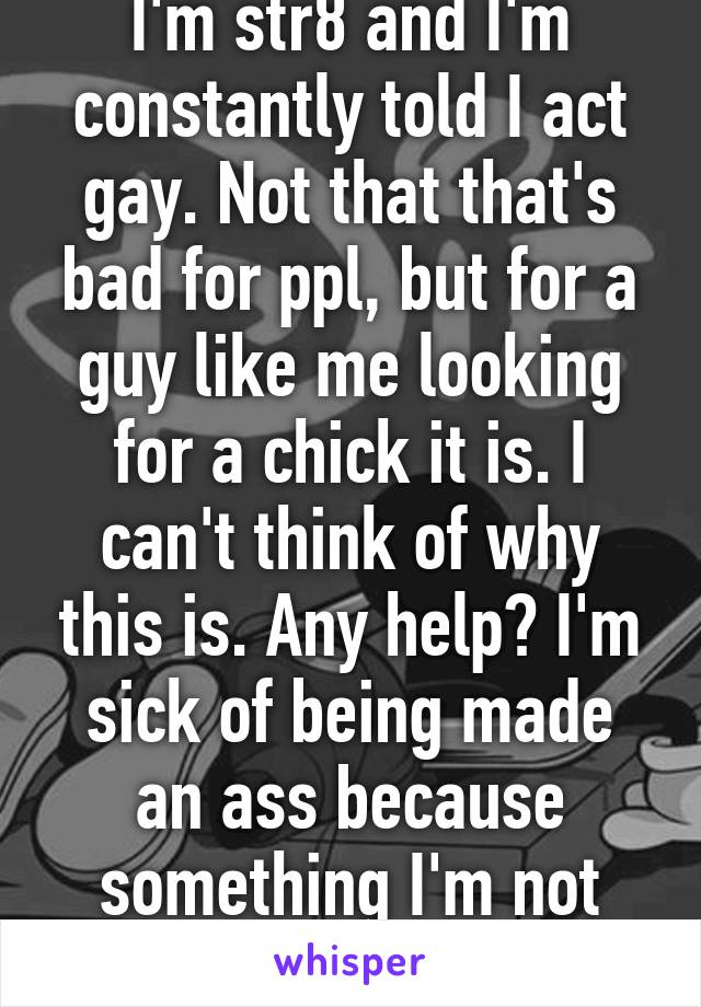 I'm str8 and I'm constantly told I act gay. Not that that's bad for ppl, but for a guy like me looking for a chick it is. I can't think of why this is. Any help? I'm sick of being made an ass because something I'm not aware of. 