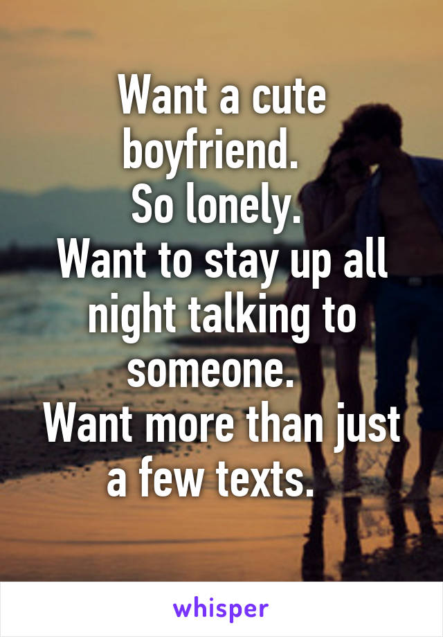 Want a cute boyfriend.  
So lonely. 
Want to stay up all night talking to someone.  
Want more than just a few texts.  
