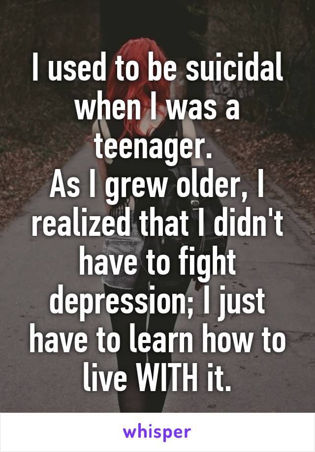 I used to be suicidal when I was a teenager. 
As I grew older, I realized that I didn't have to fight depression; I just have to learn how to live WITH it.