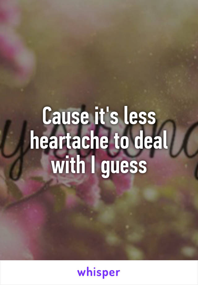 Cause it's less heartache to deal with I guess