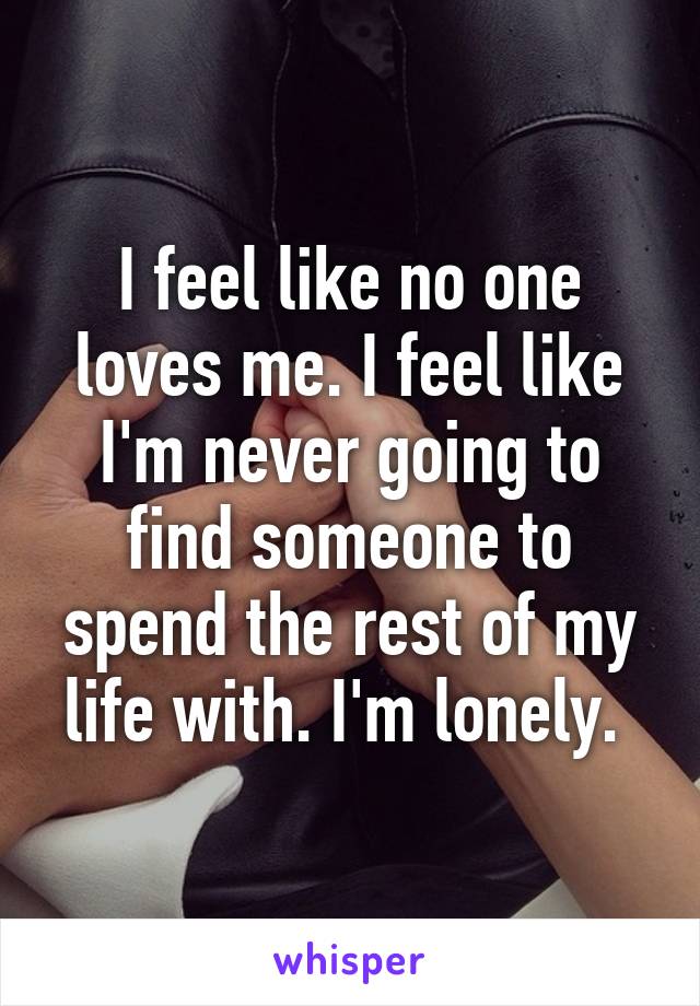 I feel like no one loves me. I feel like I'm never going to find someone to spend the rest of my life with. I'm lonely. 