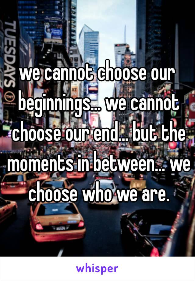 we cannot choose our beginnings… we cannot choose our end… but the moments in between… we choose who we are.