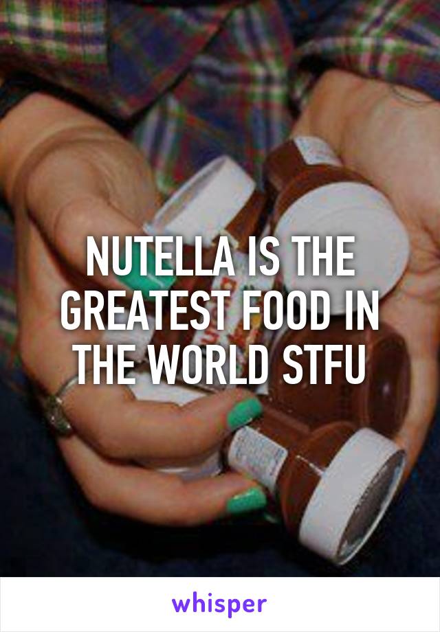 NUTELLA IS THE GREATEST FOOD IN THE WORLD STFU