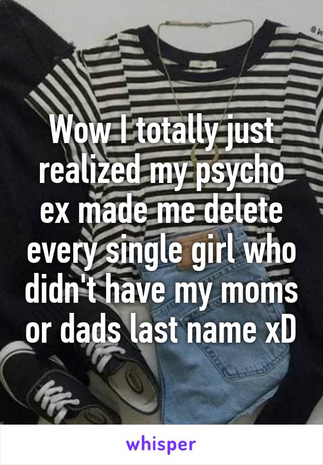 Wow I totally just realized my psycho ex made me delete every single girl who didn't have my moms or dads last name xD