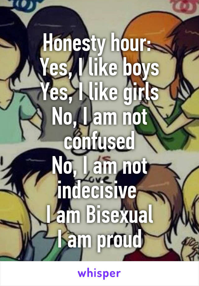 Honesty hour: 
Yes, I like boys
Yes, I like girls
No, I am not confused
No, I am not indecisive 
I am Bisexual
I am proud