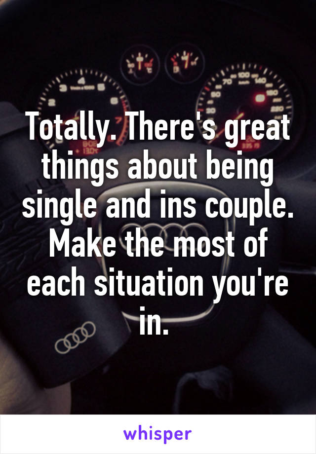 Totally. There's great things about being single and ins couple. Make the most of each situation you're in. 