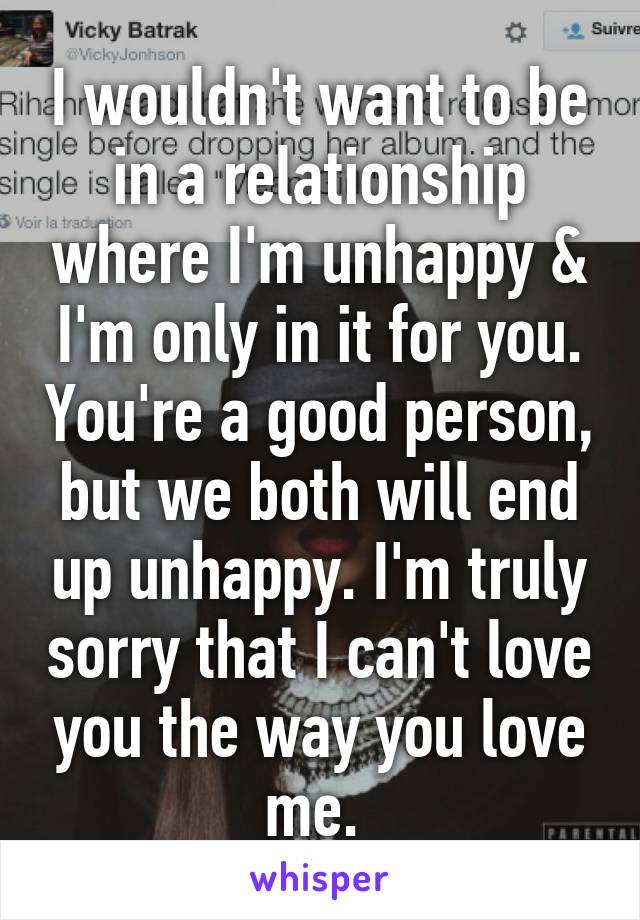 I wouldn't want to be in a relationship where I'm unhappy & I'm only in it for you. You're a good person, but we both will end up unhappy. I'm truly sorry that I can't love you the way you love me. 