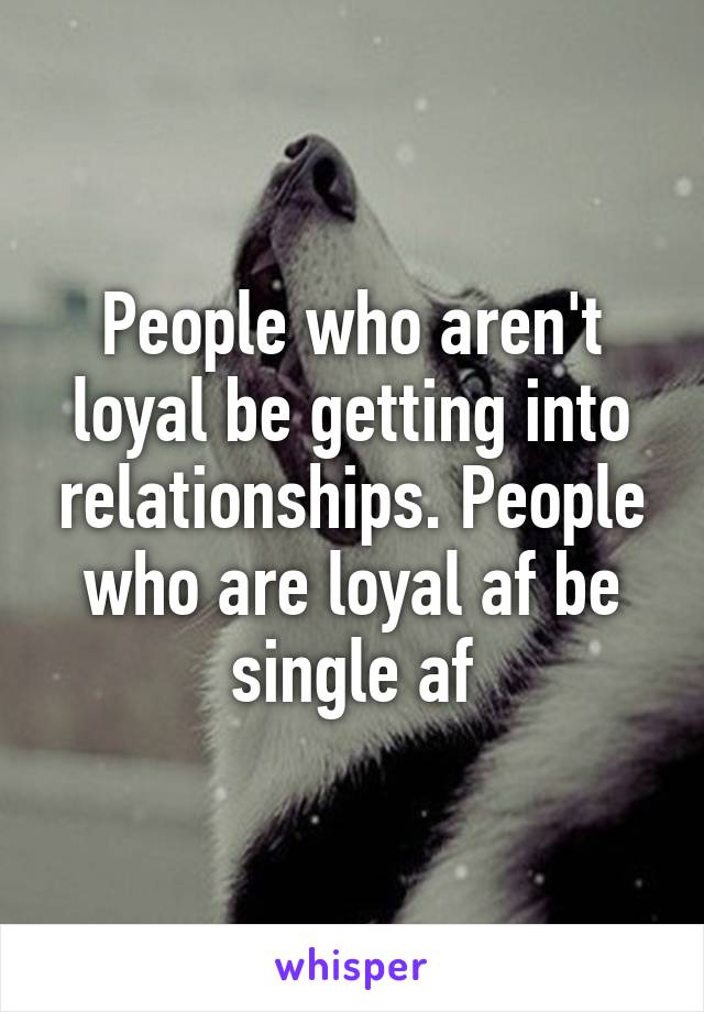 People who aren't loyal be getting into relationships. People who are loyal af be single af