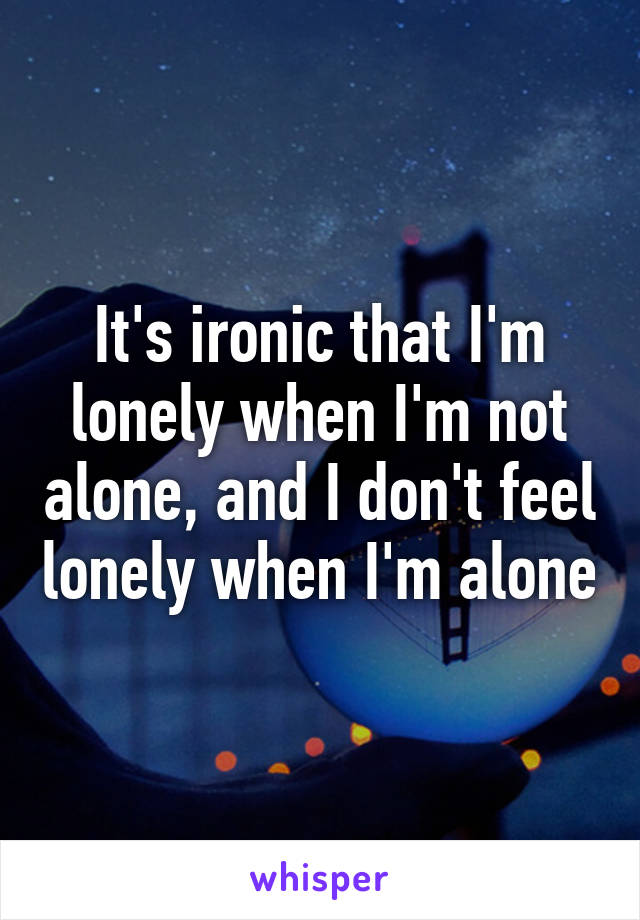 It's ironic that I'm lonely when I'm not alone, and I don't feel lonely when I'm alone