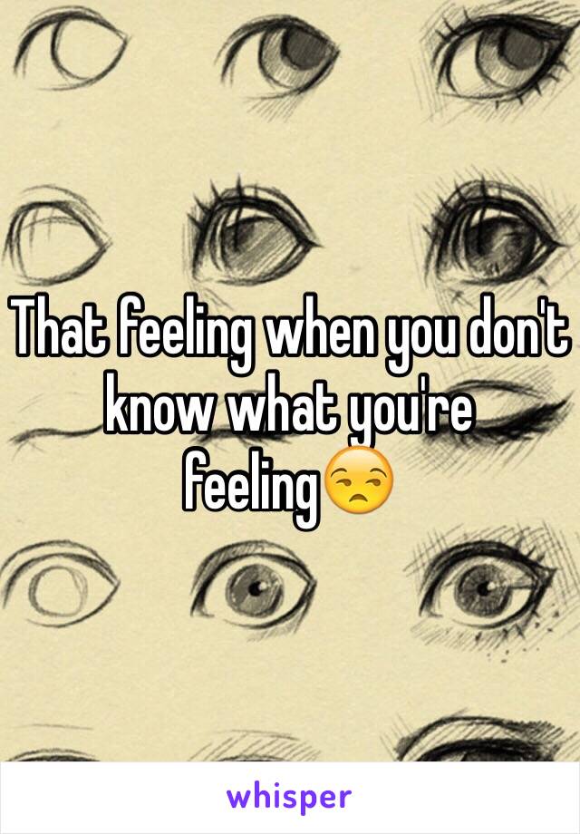 That feeling when you don't know what you're feeling😒