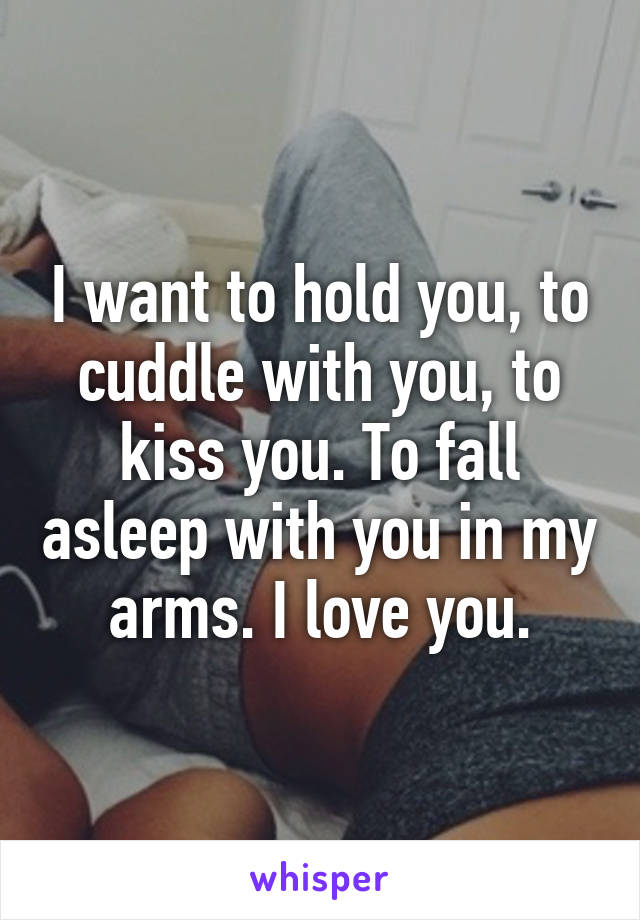 I want to hold you, to cuddle with you, to kiss you. To fall asleep with you in my arms. I love you.