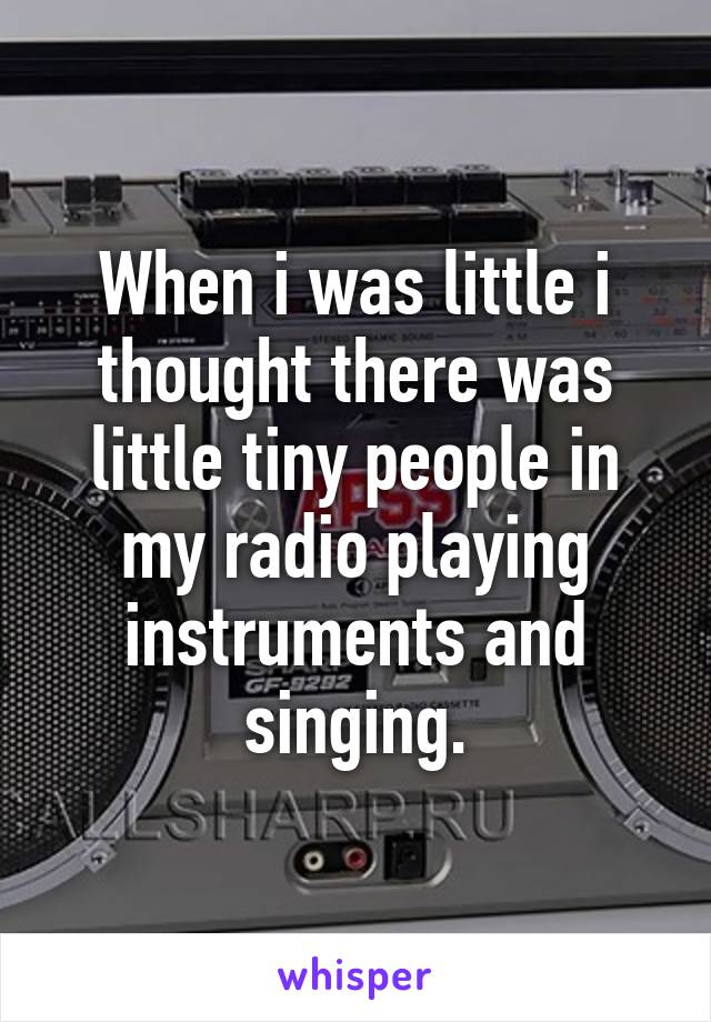 When i was little i thought there was little tiny people in my radio playing instruments and singing.