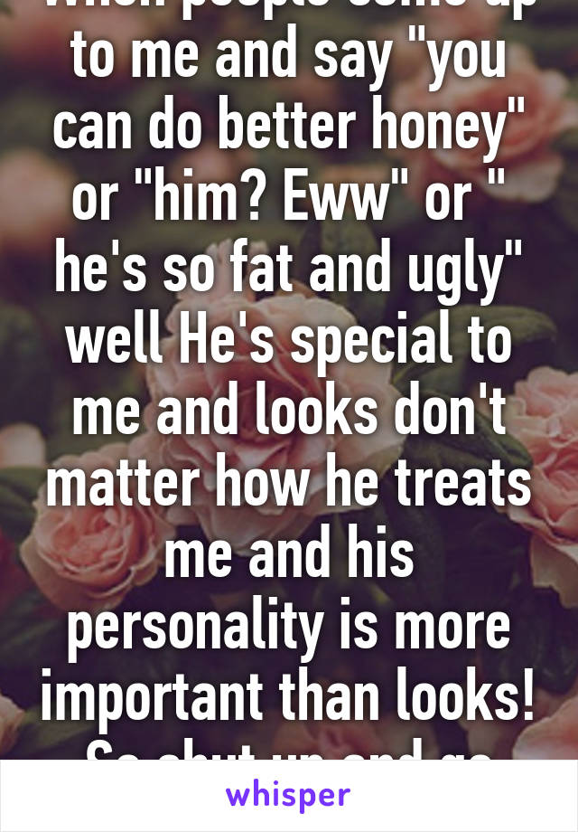 When people come up to me and say "you can do better honey" or "him? Eww" or " he's so fat and ugly" well He's special to me and looks don't matter how he treats me and his personality is more important than looks! So shut up and go on!! 