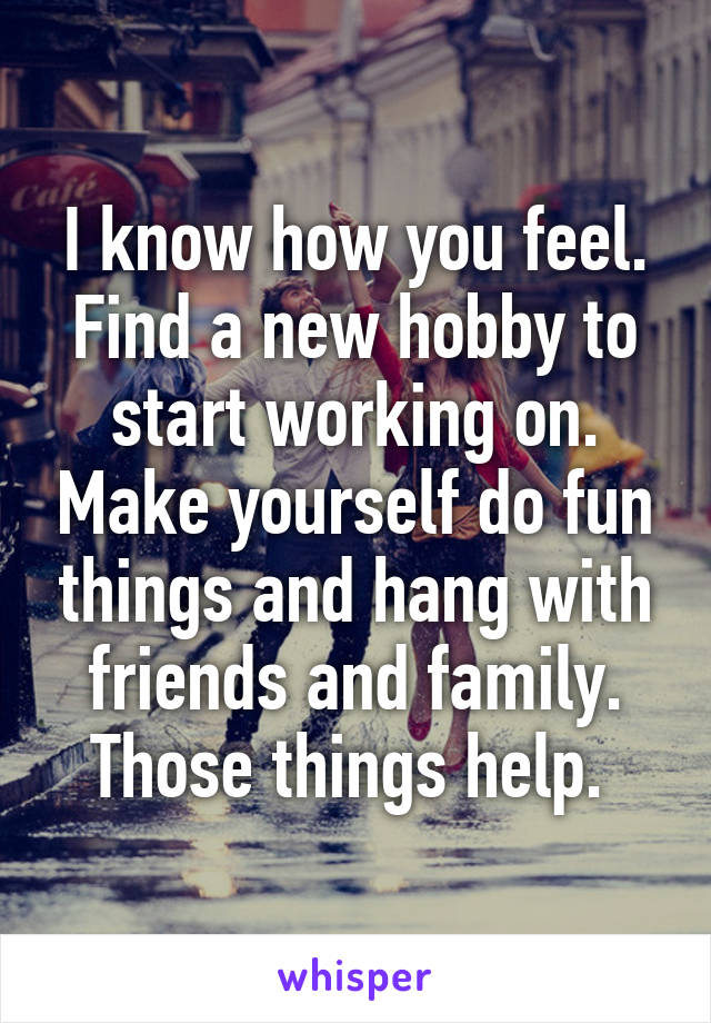 I know how you feel. Find a new hobby to start working on. Make yourself do fun things and hang with friends and family. Those things help. 