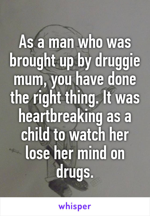 As a man who was brought up by druggie mum, you have done the right thing. It was heartbreaking as a child to watch her lose her mind on drugs.