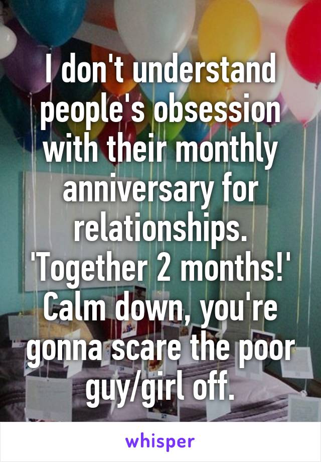 I don't understand people's obsession with their monthly anniversary for relationships. 'Together 2 months!' Calm down, you're gonna scare the poor guy/girl off.