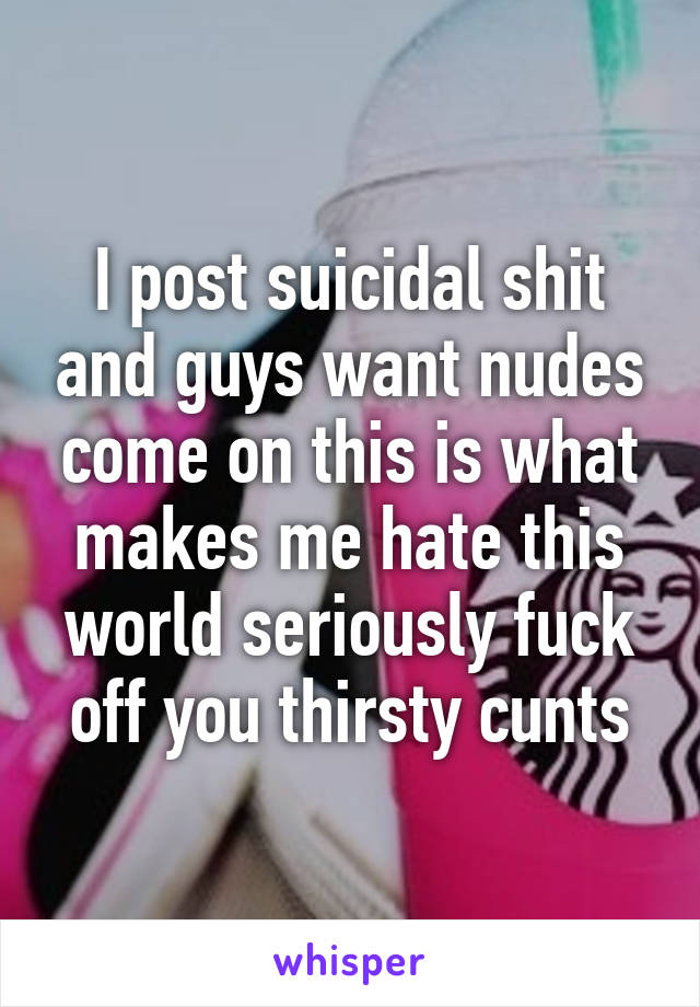 I post suicidal shit and guys want nudes come on this is what makes me hate this world seriously fuck off you thirsty cunts