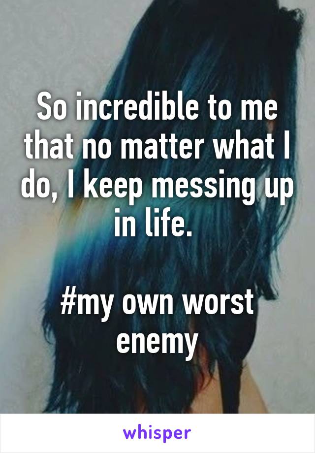 So incredible to me that no matter what I do, I keep messing up in life. 

#my own worst enemy